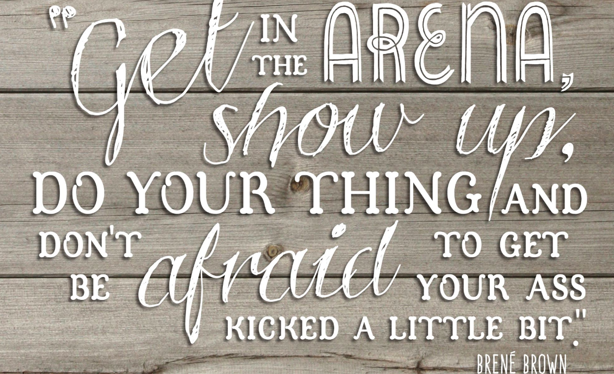 Get in the Arena, show up, do your thing and don't be afraid ot get your ass kicked a little bit.